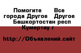 Помогите!!! - Все города Другое » Другое   . Башкортостан респ.,Кумертау г.